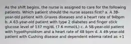 As the shift begins, the nurse is assigned to care for the following patients. Which patient should the nurse assess first? a. A 38-year-old patient with Graves diseases and a heart rate of 94bpm b. A 63-year-old patient with type 2 diabetes and finger stick glucose level of 137 mg/dL (7.6 mmol/L) c. A 58-year-old patient with hypothyroidism and a heart rate of 48 bpm d. A 49-year-old patient with Cushing disease and dependent edema rated as +1