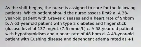 As the shift begins, the nurse is assigned to care for the following patients. Which patient should the nurse assess first? a. A 38-year-old patient with Graves diseases and a heart rate of 94bpm b. A 63-year-old patient with type 2 diabetes and finger stick glucose level of 137 mg/dL (7.6 mmol/L) c. A 58-year-old patient with hypothyroidism and a heart rate of 48 bpm d. A 49-year-old patient with Cushing disease and dependent edema rated as +1