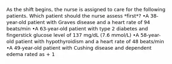 As the shift begins, the nurse is assigned to care for the following patients. Which patient should the nurse assess *first*? •A 38-year-old patient with Graves disease and a heart rate of 94 beats/min •A 63-year-old patient with type 2 diabetes and fingerstick glucose level of 137 mg/dL (7.6 mmol/L) •A 58-year-old patient with hypothyroidism and a heart rate of 48 beats/min •A 49-year-old patient with Cushing disease and dependent edema rated as + 1