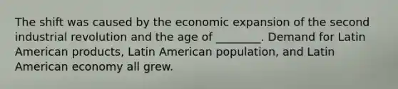 The shift was caused by the economic expansion of the second industrial revolution and the age of ________. Demand for Latin American products, Latin American population, and Latin American economy all grew.