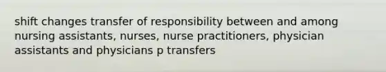 shift changes transfer of responsibility between and among nursing assistants, nurses, nurse practitioners, physician assistants and physicians p transfers