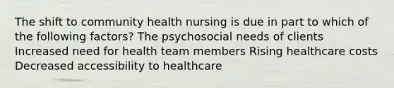 The shift to community health nursing is due in part to which of the following factors? The psychosocial needs of clients Increased need for health team members Rising healthcare costs Decreased accessibility to healthcare