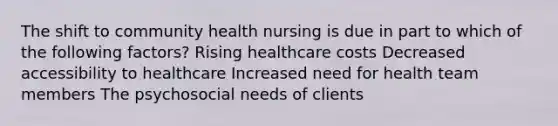 The shift to community health nursing is due in part to which of the following factors? Rising healthcare costs Decreased accessibility to healthcare Increased need for health team members The psychosocial needs of clients