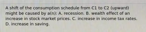 A shift of the consumption schedule from C1 to C2 (upward) might be caused by a(n): A. recession. B. wealth effect of an increase in stock market prices. C. increase in income tax rates. D. increase in saving.