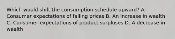 Which would shift the consumption schedule upward? A. Consumer expectations of falling prices B. An increase in wealth C. Consumer expectations of product surpluses D. A decrease in wealth