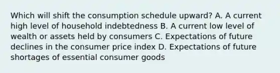 Which will shift the consumption schedule upward? A. A current high level of household indebtedness B. A current low level of wealth or assets held by consumers C. Expectations of future declines in the consumer price index D. Expectations of future shortages of essential consumer goods