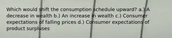 Which would shift the consumption schedule upward? a.) A decrease in wealth b.) An increase in wealth c.) Consumer expectations of falling prices d.) Consumer expectations of product surpluses