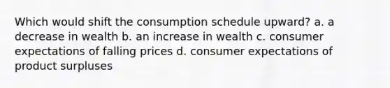 Which would shift the consumption schedule upward? a. a decrease in wealth b. an increase in wealth c. consumer expectations of falling prices d. consumer expectations of product surpluses