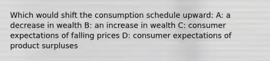 Which would shift the consumption schedule upward: A: a decrease in wealth B: an increase in wealth C: consumer expectations of falling prices D: consumer expectations of product surpluses