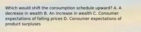 Which would shift the consumption schedule upward? A. A decrease in wealth B. An increase in wealth C. Consumer expectations of falling prices D. Consumer expectations of product surpluses