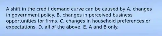 A shift in the credit demand curve can be caused by A. changes in government policy. B. changes in perceived business opportunities for firms. C. changes in household preferences or expectations. D. all of the above. E. A and B only.