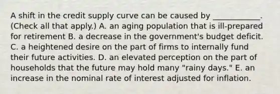 A shift in the credit supply curve can be caused by​ ____________. ​(Check all that apply​.) A. an aging population that is​ ill-prepared for retirement B. a decrease in the​ government's budget deficit. C. a heightened desire on the part of firms to internally fund their future activities. D. an elevated perception on the part of households that the future may hold many​ "rainy days." E. an increase in the nominal rate of interest adjusted for inflation.