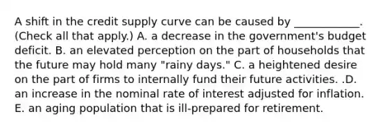 A shift in the credit supply curve can be caused by​ ____________. ​(Check all that apply​.) A. a decrease in the​ government's budget deficit. B. an elevated perception on the part of households that the future may hold many​ "rainy days." C. a heightened desire on the part of firms to internally fund their future activities. .D. an increase in the nominal rate of interest adjusted for inflation. E. an aging population that is​ ill-prepared for retirement.