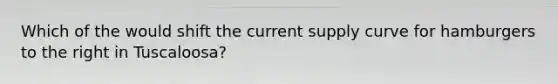 Which of the would shift the current supply curve for hamburgers to the right in Tuscaloosa?