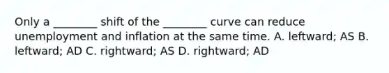 Only a ________ shift of the ________ curve can reduce unemployment and inflation at the same time. A. leftward; AS B. leftward; AD C. rightward; AS D. rightward; AD