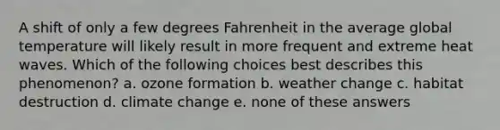 A shift of only a few degrees Fahrenheit in the average global temperature will likely result in more frequent and extreme heat waves. Which of the following choices best describes this phenomenon? a. ozone formation b. weather change c. habitat destruction d. climate change e. none of these answers