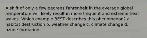 A shift of only a few degrees Fahrenheit in the average global temperature will likely result in more frequent and extreme heat waves. Which example BEST describes this phenomenon? a. habitat destruction b. weather change c. climate change d. ozone formation