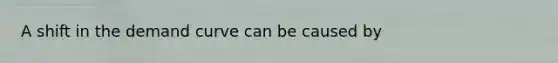 A shift in the demand curve can be caused by