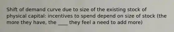 Shift of demand curve due to size of the existing stock of physical capital: incentives to spend depend on size of stock (the more they have, the ____ they feel a need to add more)