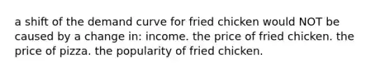 a shift of the demand curve for fried chicken would NOT be caused by a change in: income. the price of fried chicken. the price of pizza. the popularity of fried chicken.