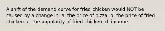 A shift of the demand curve for fried chicken would NOT be caused by a change in: a. the price of pizza. b. the price of fried chicken. c. the popularity of fried chicken. d. income.