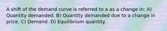 A shift of the demand curve is referred to a as a change in: A) Quantity demanded. B) Quantity demanded due to a change in price. C) Demand. D) Equilibrium quantity.