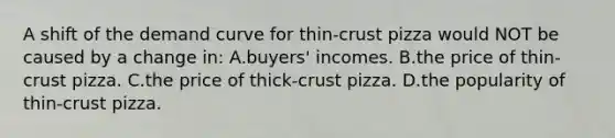 A shift of the demand curve for thin-crust pizza would NOT be caused by a change in: A.buyers' incomes. B.the price of thin-crust pizza. C.the price of thick-crust pizza. D.the popularity of thin-crust pizza.