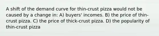 A shift of the demand curve for thin-crust pizza would not be caused by a change in: A) buyers' incomes. B) the price of thin-crust pizza. C) the price of thick-crust pizza. D) the popularity of thin-crust pizza