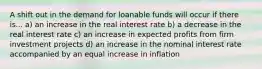 A shift out in the demand for loanable funds will occur if there is... a) an increase in the real interest rate b) a decrease in the real interest rate c) an increase in expected profits from firm investment projects d) an increase in the nominal interest rate accompanied by an equal increase in inflation