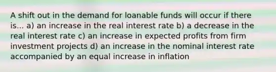 A shift out in the demand for loanable funds will occur if there is... a) an increase in the real interest rate b) a decrease in the real interest rate c) an increase in expected profits from firm investment projects d) an increase in the nominal interest rate accompanied by an equal increase in inflation