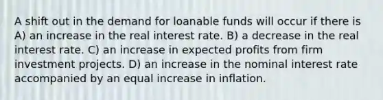 A shift out in the demand for loanable funds will occur if there is A) an increase in the real interest rate. B) a decrease in the real interest rate. C) an increase in expected profits from firm investment projects. D) an increase in the nominal interest rate accompanied by an equal increase in inflation.