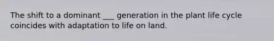 The shift to a dominant ___ generation in the plant life cycle coincides with adaptation to <a href='https://www.questionai.com/knowledge/k9VzeMAjx8-life-on-land' class='anchor-knowledge'>life on land</a>.