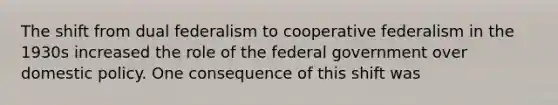 The shift from dual federalism to cooperative federalism in the 1930s increased the role of the federal government over domestic policy. One consequence of this shift was