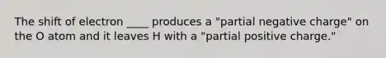 The shift of electron ____ produces a "partial negative charge" on the O atom and it leaves H with a "partial positive charge."