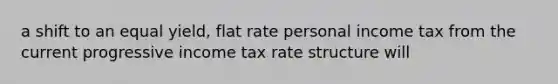 a shift to an equal yield, flat rate personal income tax from the current progressive income tax rate structure will