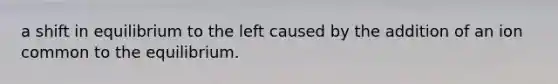 a shift in equilibrium to the left caused by the addition of an ion common to the equilibrium.