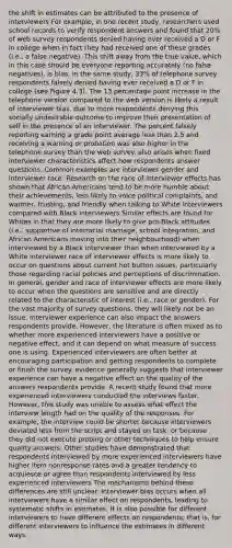 the shift in estimates can be attributed to the presence of interviewers For example, in one recent study, researchers used school records to verify respondent answers and found that 20% of web survey respondents denied having ever received a D or F in college when in fact they had received one of these grades (i.e., a false negative). This shift away from the true value, which in this case should be everyone reporting accurately (no false negatives), is bias. In the same study, 33% of telephone survey respondents falsely denied having ever received a D or F in college (see Figure 4.3). The 13 percentage point increase in the telephone version compared to the web version is likely a result of interviewer bias, due to more respondents denying this socially undesirable outcome to improve their presentation of self in the presence of an interviewer. The percent falsely reporting earning a grade point average less than 2.5 and receiving a warning or probation was also higher in the telephone survey than the web survey. also arises when fixed interviewer characteristics affect how respondents answer questions. Common examples are interviewer gender and interviewer race. Research on the race of interviewer effects has shown that African Americans tend to be more humble about their achievements, less likely to voice political complaints, and warmer, trusting, and friendly when talking to White interviewers compared with Black interviewers Similar effects are found for Whites in that they are more likely to give pro-Black attitudes (i.e., supportive of interracial marriage, school integration, and African Americans moving into their neighbourhood) when interviewed by a Black interviewer than when interviewed by a White interviewer race of interviewer effects is more likely to occur on questions about current hot button issues, particularly those regarding racial policies and perceptions of discrimination. In general, gender and race of interviewer effects are more likely to occur when the questions are sensitive and are directly related to the characteristic of interest (i.e., race or gender). For the vast majority of survey questions, they will likely not be an issue. Interviewer experience can also impact the answers respondents provide. However, the literature is often mixed as to whether more experienced interviewers have a positive or negative effect, and it can depend on what measure of success one is using. Experienced interviewers are often better at encouraging participation and getting respondents to complete or finish the survey. evidence generally suggests that interviewer experience can have a negative effect on the quality of the answers respondents provide. A recent study found that more experienced interviewers conducted the interviews faster. However, this study was unable to assess what effect the interview length had on the quality of the responses. For example, the interview could be shorter because interviewers deviated less from the script and stayed on task, or because they did not execute probing or other techniques to help ensure quality answers. Other studies have demonstrated that respondents interviewed by more experienced interviewers have higher item nonresponse rates and a greater tendency to acquiesce or agree than respondents interviewed by less experienced interviewers The mechanisms behind these differences are still unclear. Interviewer bias occurs when all interviewers have a similar effect on respondents, leading to systematic shifts in estimates. It is also possible for different interviewers to have different effects on respondents; that is, for different interviewers to influence the estimates in different ways.