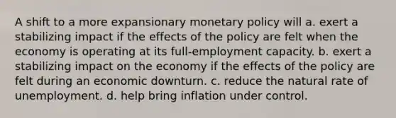 A shift to a more expansionary monetary policy will a. exert a stabilizing impact if the effects of the policy are felt when the economy is operating at its full-employment capacity. b. exert a stabilizing impact on the economy if the effects of the policy are felt during an economic downturn. c. reduce the natural rate of unemployment. d. help bring inflation under control.