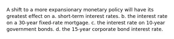 A shift to a more expansionary monetary policy will have its greatest effect on a. short-term interest rates. b. the interest rate on a 30-year fixed-rate mortgage. c. the interest rate on 10-year government bonds. d. the 15-year corporate bond interest rate.