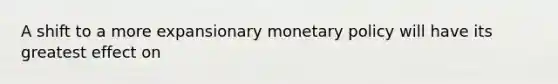 A shift to a more expansionary monetary policy will have its greatest effect on