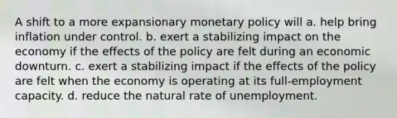 A shift to a more expansionary monetary policy will a. help bring inflation under control. b. exert a stabilizing impact on the economy if the effects of the policy are felt during an economic downturn. c. exert a stabilizing impact if the effects of the policy are felt when the economy is operating at its full-employment capacity. d. reduce the natural rate of unemployment.