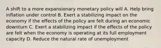 A shift to a more expansionary monetary policy will A. Help bring inflation under control B. Exert a stabilizing impact on the economy if the effects of the policy are felt during an economic downturn C. Exert a stabilizing impact if the effects of the policy are felt when the economy is operating at its full employment capacity D. Reduce the natural rate of unemployment