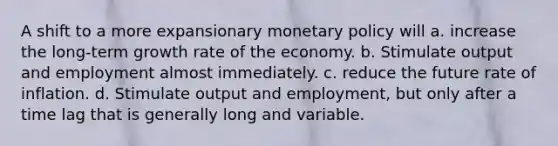 A shift to a more expansionary monetary policy will a. increase the long-term growth rate of the economy. b. Stimulate output and employment almost immediately. c. reduce the future rate of inflation. d. Stimulate output and employment, but only after a time lag that is generally long and variable.