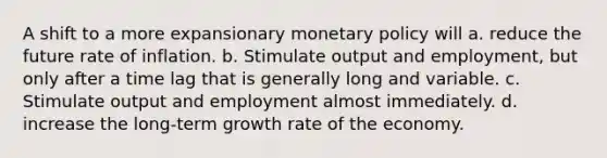 A shift to a more expansionary monetary policy will a. reduce the future rate of inflation. b. Stimulate output and employment, but only after a time lag that is generally long and variable. c. Stimulate output and employment almost immediately. d. increase the long-term growth rate of the economy.