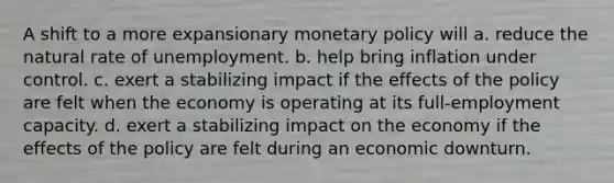 A shift to a more expansionary monetary policy will a. reduce the natural rate of unemployment. b. help bring inflation under control. c. exert a stabilizing impact if the effects of the policy are felt when the economy is operating at its full-employment capacity. d. exert a stabilizing impact on the economy if the effects of the policy are felt during an economic downturn.