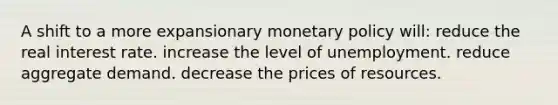 A shift to a more expansionary monetary policy will: reduce the real interest rate. increase the level of unemployment. reduce aggregate demand. decrease the prices of resources.