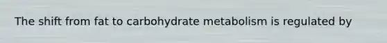 The shift from fat to carbohydrate metabolism is regulated by