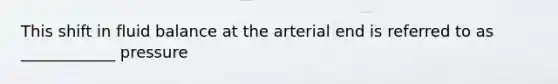 This shift in fluid balance at the arterial end is referred to as ____________ pressure