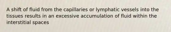 A shift of fluid from the capillaries or lymphatic vessels into the tissues results in an excessive accumulation of fluid within the interstitial spaces