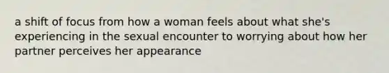 a shift of focus from how a woman feels about what she's experiencing in the sexual encounter to worrying about how her partner perceives her appearance